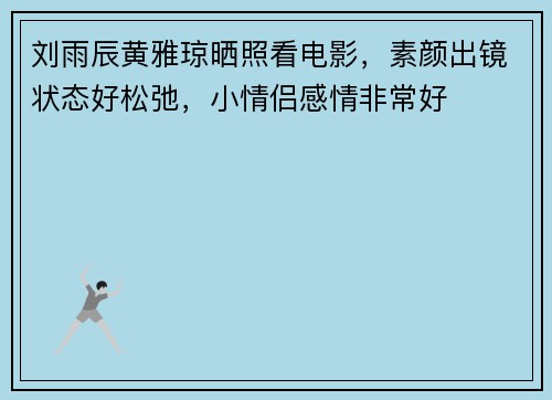 刘雨辰黄雅琼晒照看电影，素颜出镜状态好松弛，小情侣感情非常好